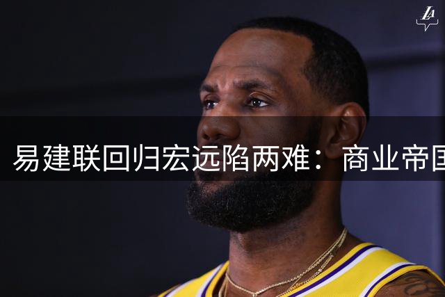 易建联回归宏远陷两难：商业帝国与球队重建如何抉择？谈判细节首度曝光